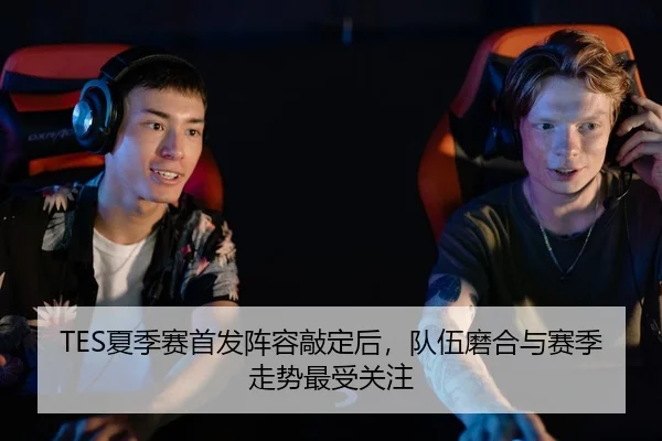 TES夏季赛首发阵容敲定后，队伍磨合与赛季走势最受关注